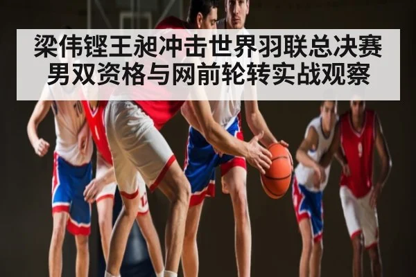 梁伟铿王昶冲击世界羽联总决赛男双资格与网前轮转实战观察